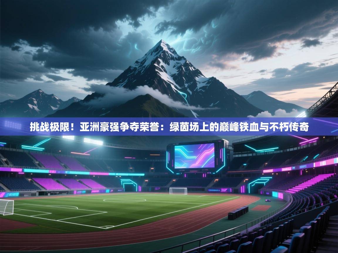 挑战极限！亚洲豪强争夺荣誉：绿茵场上的巅峰铁血与不朽传奇  第1张