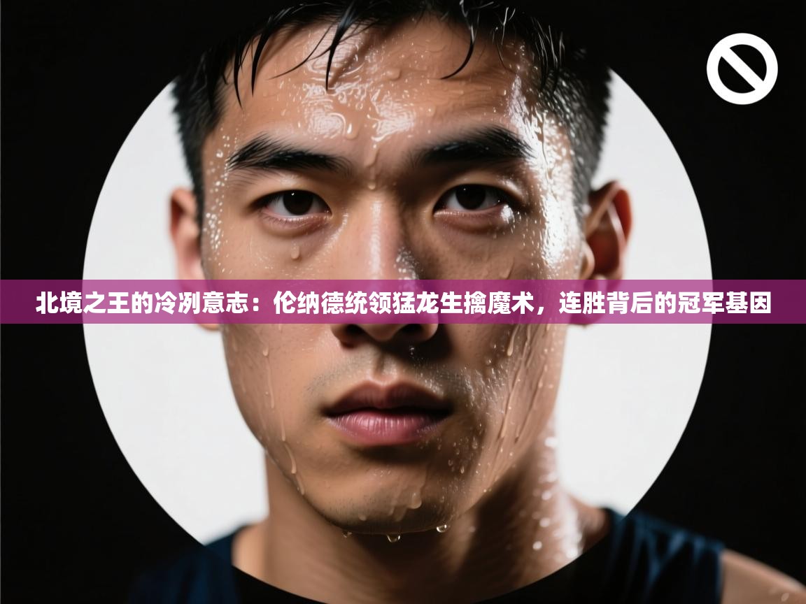 北境之王的冷冽意志：伦纳德统领猛龙生擒魔术，连胜背后的冠军基因  第2张